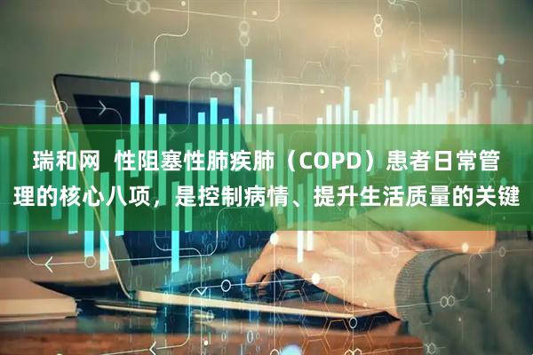 瑞和网  性阻塞性肺疾肺（COPD）患者日常管理的核心八项，是控制病情、提升生活质量的关键