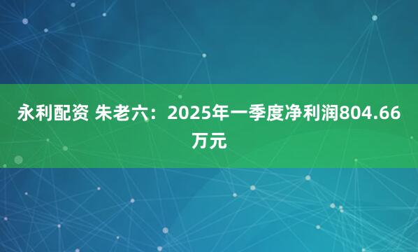 永利配资 朱老六:2025年一季度净利润804.66万元