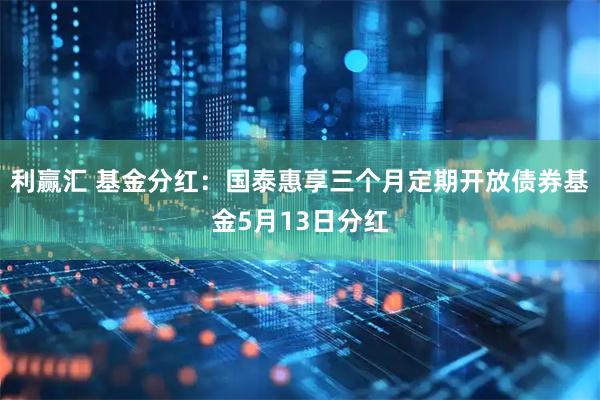 利赢汇 基金分红:国泰惠享三个月定期开放债券基金5月13日分红