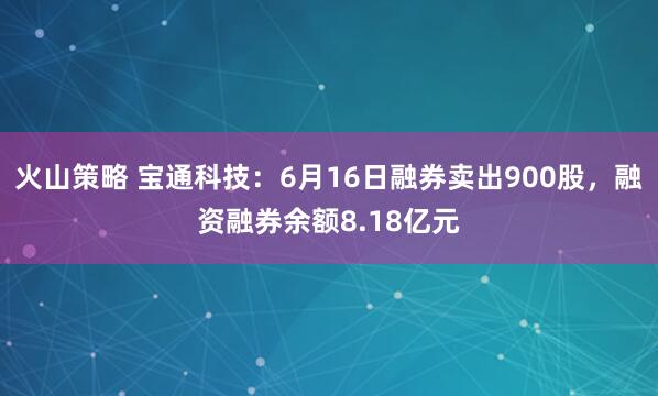 火山策略 宝通科技：6月16日融券卖出900股，融资融券余额8.18亿元