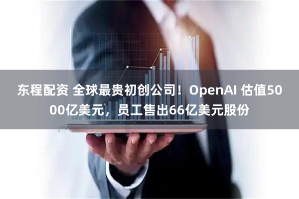 东程配资 全球最贵初创公司!OpenAI 估值5000亿美元,员工售出66亿美元股份