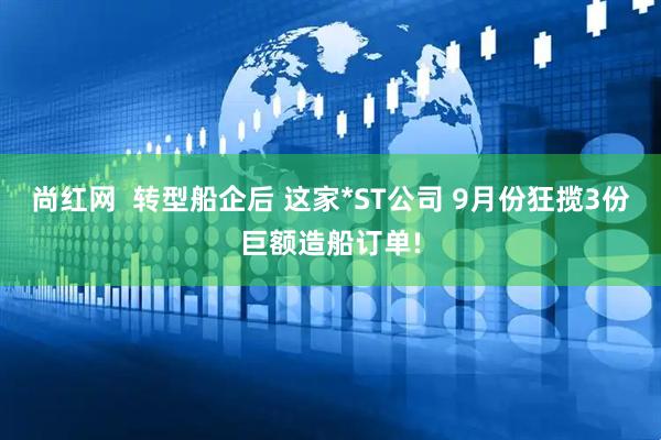 尚红网 转型船企后 这家*ST公司 9月份狂揽3份巨额造船订单!