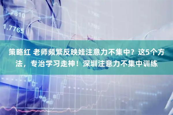 策略红 老师频繁反映娃注意力不集中？这5个方法，专治学习走神！深圳注意力不集中训练