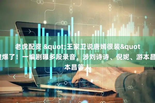 老虎配资 "王家卫说唐嫣很装"热搜爆了!一编剧曝多段录音,涉刘诗诗、倪妮、游本昌等人