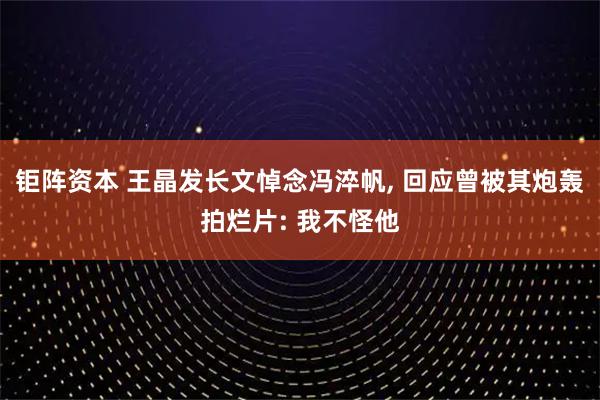 钜阵资本 王晶发长文悼念冯淬帆, 回应曾被其炮轰拍烂片: 我不怪他
