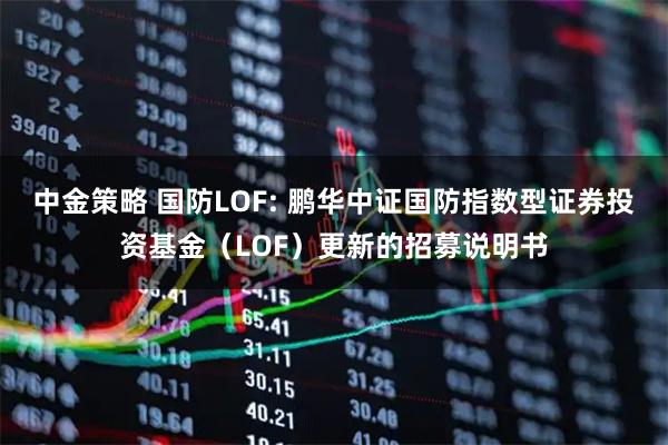 中金策略 国防LOF: 鹏华中证国防指数型证券投资基金（LOF）更新的招募说明书