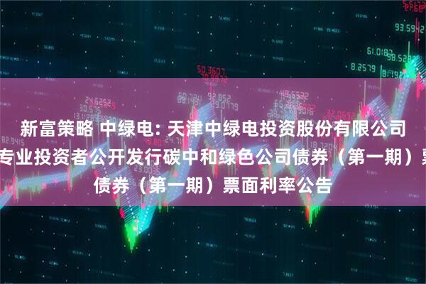 新富策略 中绿电: 天津中绿电投资股份有限公司2025年面向专业投资者公开发行碳中和绿色公司债券（第一期）票面利率公告