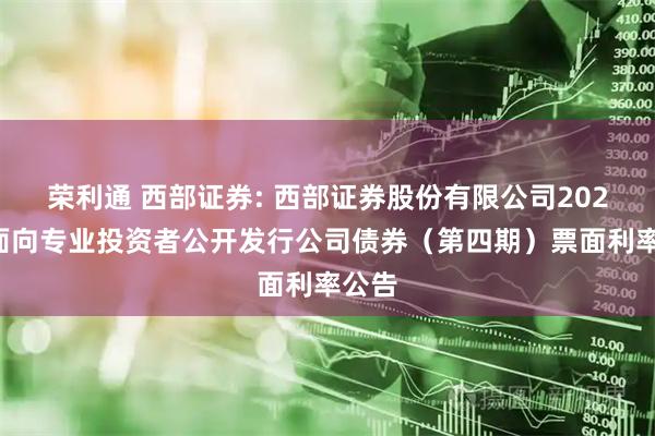 荣利通 西部证券: 西部证券股份有限公司2025年面向专业投资者公开发行公司债券（第四期）票面利率公告