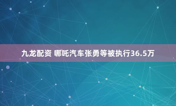 九龙配资 哪吒汽车张勇等被执行36.5万