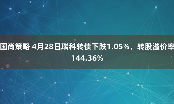 国尚策略 4月28日瑞科转债下跌1.05%，转股溢价率144.36%