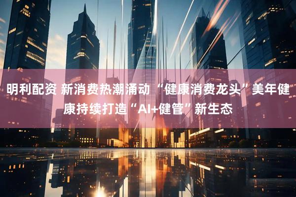 明利配资 新消费热潮涌动 “健康消费龙头”美年健康持续打造“AI+健管”新生态