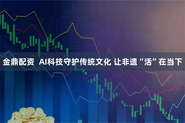 金鼎配资  AI科技守护传统文化 让非遗“活”在当下