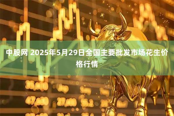 中股网 2025年5月29日全国主要批发市场花生价格行情
