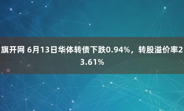 旗开网 6月13日华体转债下跌0.94%，转股溢价率23.61%