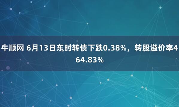 牛顺网 6月13日东时转债下跌0.38%，转股溢价率464.83%