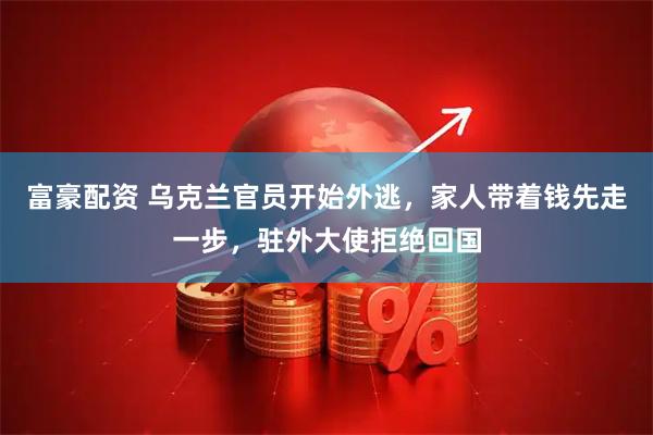 富豪配资 乌克兰官员开始外逃，家人带着钱先走一步，驻外大使拒绝回国