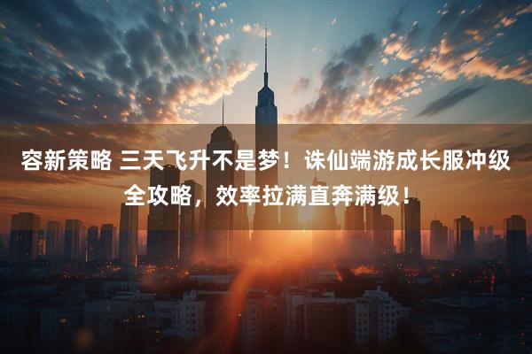 容新策略 三天飞升不是梦!诛仙端游成长服冲级全攻略,效率拉满直奔满级!