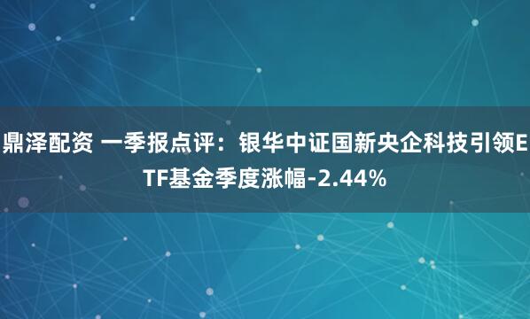 鼎泽配资 一季报点评:银华中证国新央企科技引领ETF基金季度涨幅-2.44%