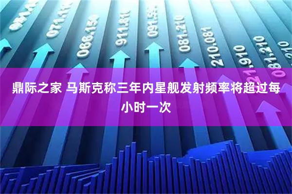 鼎际之家 马斯克称三年内星舰发射频率将超过每小时一次