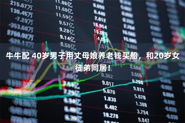 牛牛配 40岁男子用丈母娘养老钱买船，和20岁女徒弟同居！