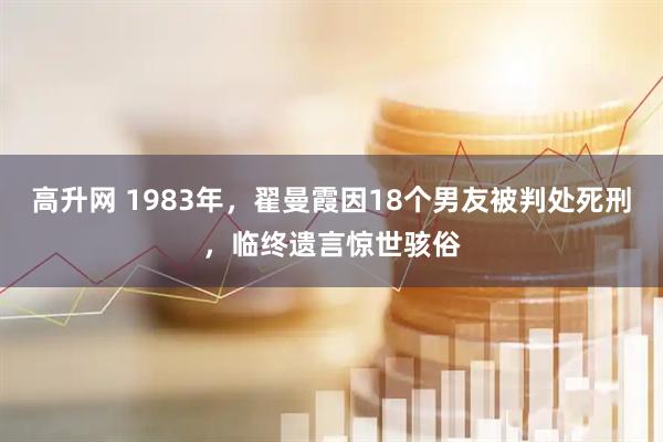 高升网 1983年，翟曼霞因18个男友被判处死刑，临终遗言惊世骇俗