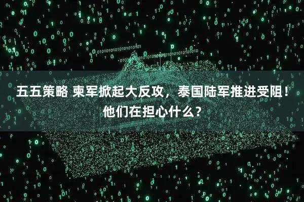 五五策略 柬军掀起大反攻，泰国陆军推进受阻！他们在担心什么？