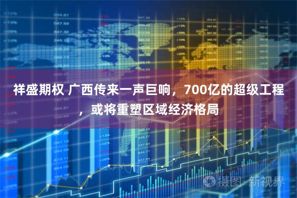 祥盛期权 广西传来一声巨响，700亿的超级工程，或将重塑区域经济格局