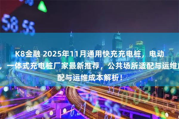K8金融 2025年11月通用快充充电桩，电动车充电桩，一体式充电桩厂家最新推荐，公共场所适配与运维成本解析！