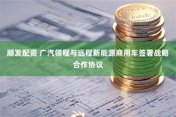 顺发配资 广汽领程与远程新能源商用车签署战略合作协议