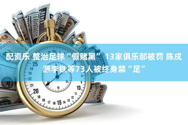 配资乐 整治足球“假赌黑” 13家俱乐部被罚 陈戌源李铁等73人被终身禁“足”