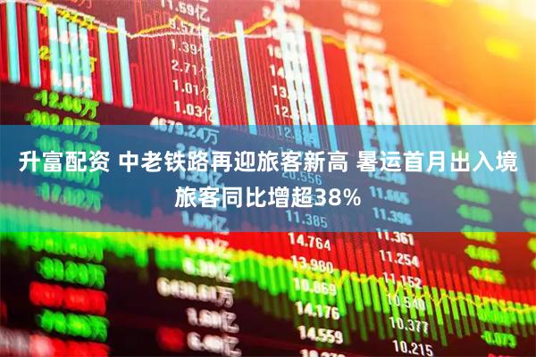 升富配资 中老铁路再迎旅客新高 暑运首月出入境旅客同比增超38%